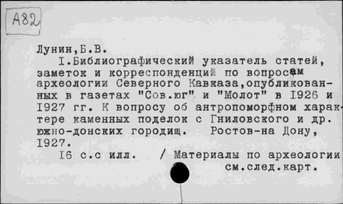 ﻿Лунин,Б.В.
I.Библиографический указатель статей, заметок и корреспонденций по вопросам археологии Северного Кавказа,опубликованных в газетах "Сов.юг” и ’’Молот” в 1926 и 1927 гг. К вопросу об антропоморфном харак тере каменных поделок с Гниловского и др. южно-донских городищ. Ростов-на Дону, 1927.
16 с.с илл. / Материалы по археологии см.след.карт.